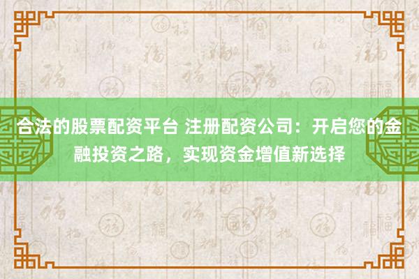 合法的股票配资平台 注册配资公司:开启您的金融投资之路,实现资金增值新选择