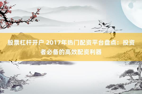 股票杠杆开户 2017年热门配资平台盘点：投资者必备的高效配资利器