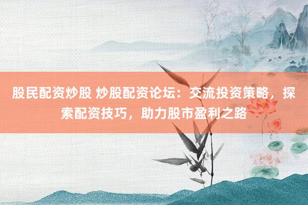 股民配资炒股 炒股配资论坛：交流投资策略，探索配资技巧，助力股市盈利之路