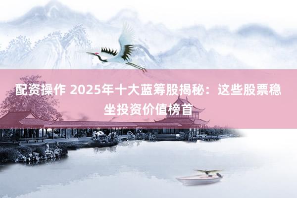配资操作 2025年十大蓝筹股揭秘：这些股票稳坐投资价值榜首