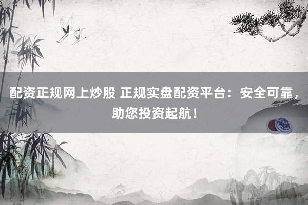 配资正规网上炒股 正规实盘配资平台:安全可靠,助您投资起航!