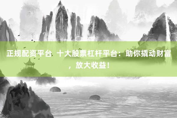 正规配资平台  十大股票杠杆平台：助你撬动财富，放大收益！