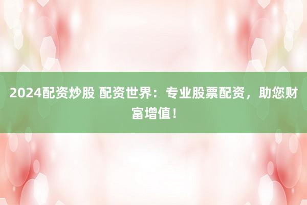 2024配资炒股 配资世界:专业股票配资,助您财富增值!