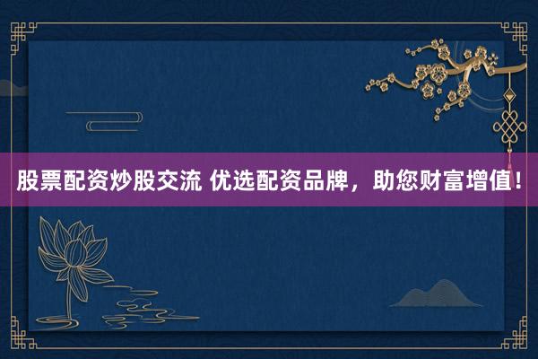 股票配资炒股交流 优选配资品牌,助您财富增值!