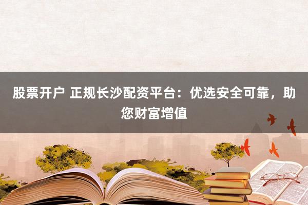 股票开户 正规长沙配资平台:优选安全可靠,助您财富增值