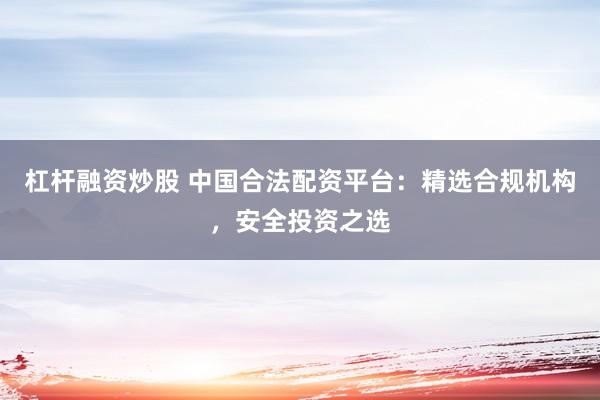 杠杆融资炒股 中国合法配资平台:精选合规机构,安全投资之选