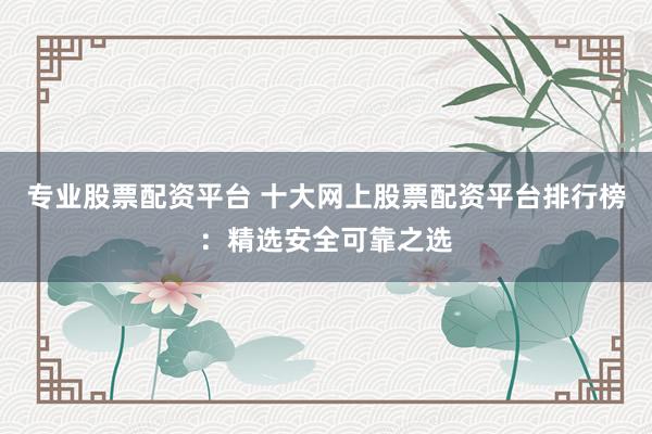 专业股票配资平台 十大网上股票配资平台排行榜:精选安全可靠之选