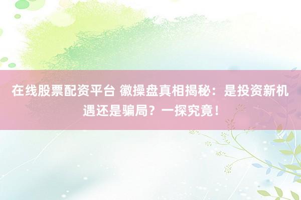 在线股票配资平台 徽操盘真相揭秘：是投资新机遇还是骗局？一探究竟！