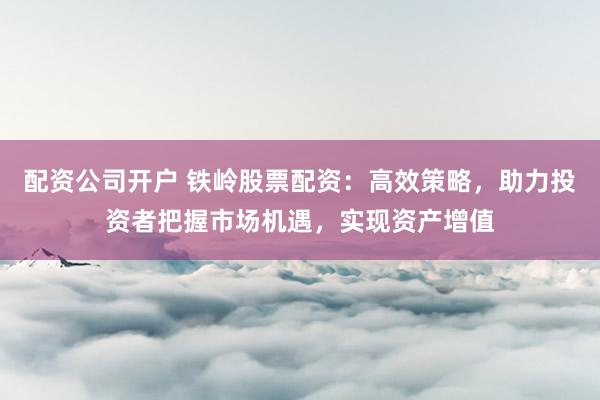 配资公司开户 铁岭股票配资：高效策略，助力投资者把握市场机遇，实现资产增值