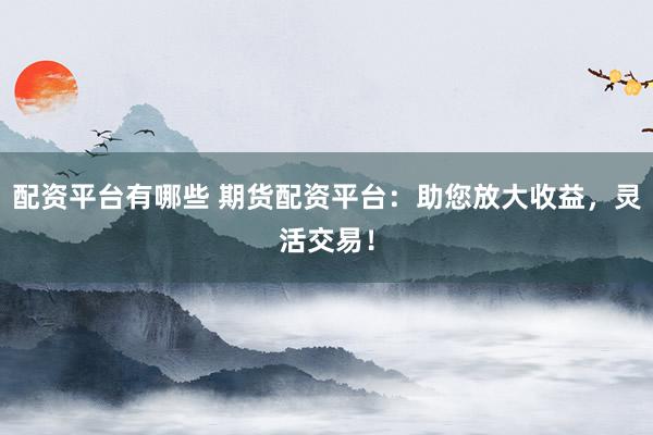 配资平台有哪些 期货配资平台:助您放大收益,灵活交易!
