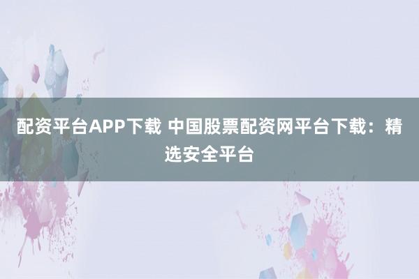 配资平台APP下载 中国股票配资网平台下载:精选安全平台