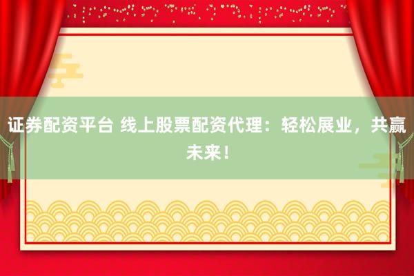 证券配资平台 线上股票配资代理：轻松展业，共赢未来！