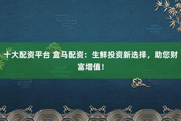 十大配资平台 盒马配资:生鲜投资新选择,助您财富增值!