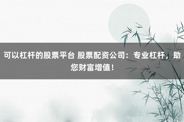 可以杠杆的股票平台 股票配资公司：专业杠杆，助您财富增值！