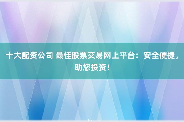 十大配资公司 最佳股票交易网上平台:安全便捷,助您投资!