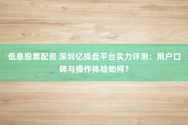 低息股票配资 深圳亿操盘平台实力评测:用户口碑与操作体验如何?