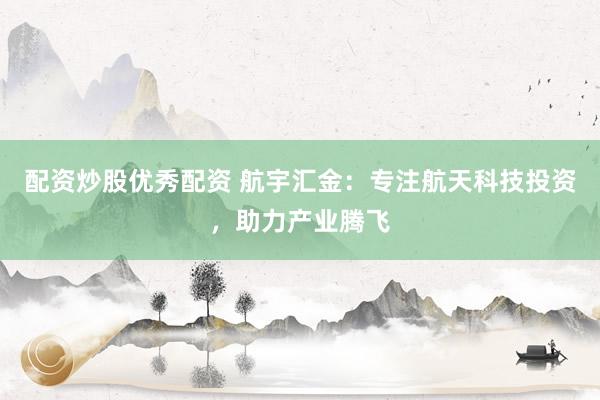配资炒股优秀配资 航宇汇金:专注航天科技投资,助力产业腾飞