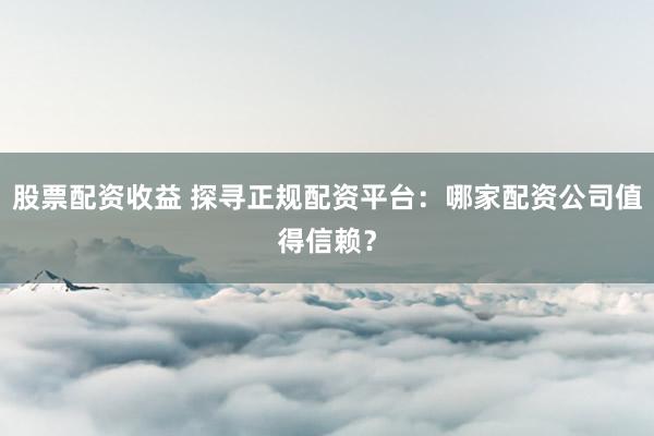 股票配资收益 探寻正规配资平台:哪家配资公司值得信赖?