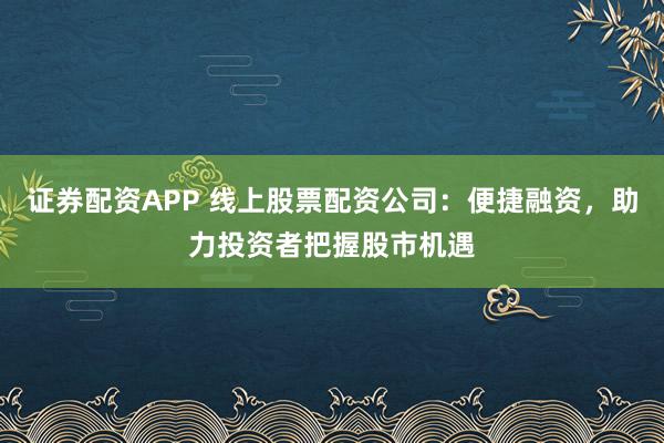 证券配资APP 线上股票配资公司：便捷融资，助力投资者把握股市机遇