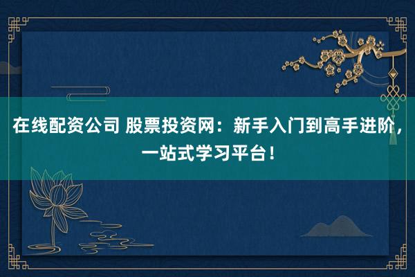 在线配资公司 股票投资网：新手入门到高手进阶，一站式学习平台！
