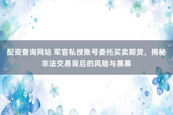 配资查询网站 军官私授账号委托买卖期货,揭秘非法交易背后的风险与黑幕