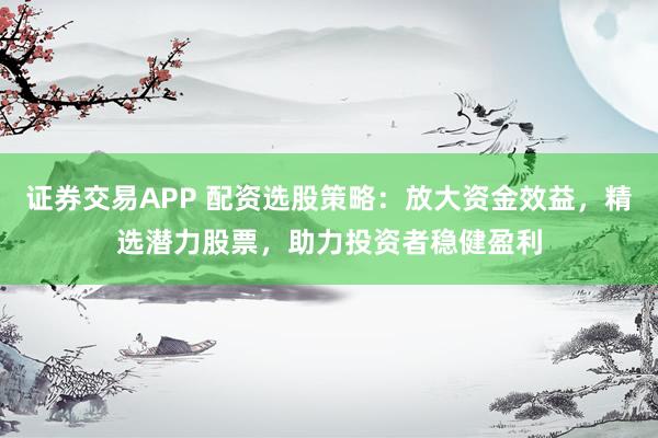 证券交易APP 配资选股策略:放大资金效益,精选潜力股票,助力投资者稳健盈利