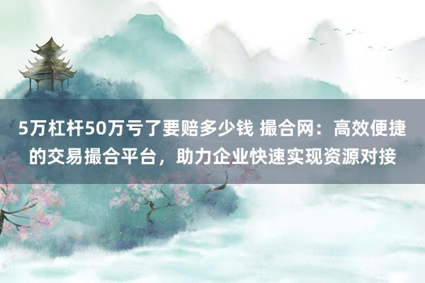 5万杠杆50万亏了要赔多少钱 撮合网：高效便捷的交易撮合平台，助力企业快速实现资源对接