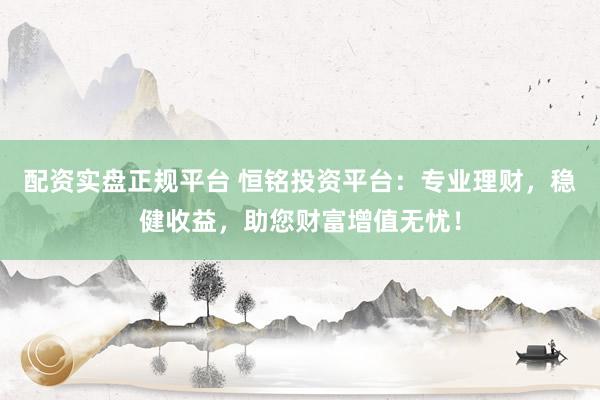 配资实盘正规平台 恒铭投资平台：专业理财，稳健收益，助您财富增值无忧！