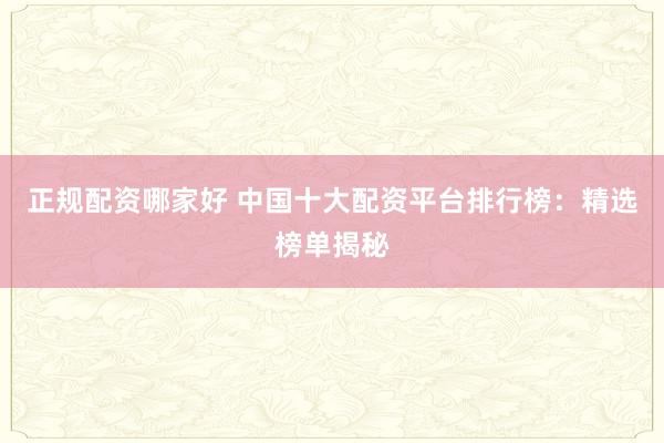 正规配资哪家好 中国十大配资平台排行榜：精选榜单揭秘