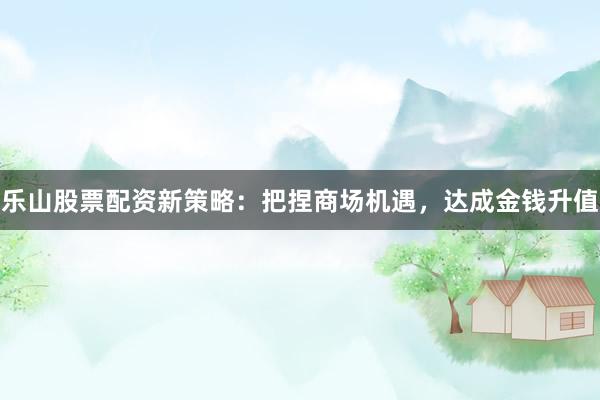 乐山股票配资新策略：把捏商场机遇，达成金钱升值