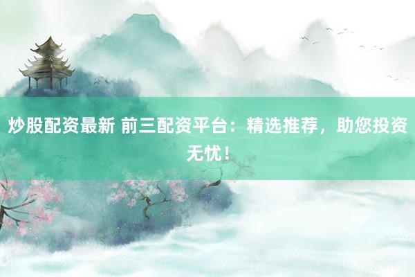 炒股配资最新 前三配资平台：精选推荐，助您投资无忧！