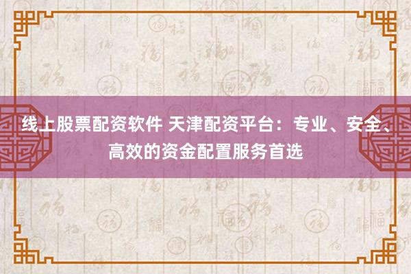 线上股票配资软件 天津配资平台：专业、安全、高效的资金配置服务首选