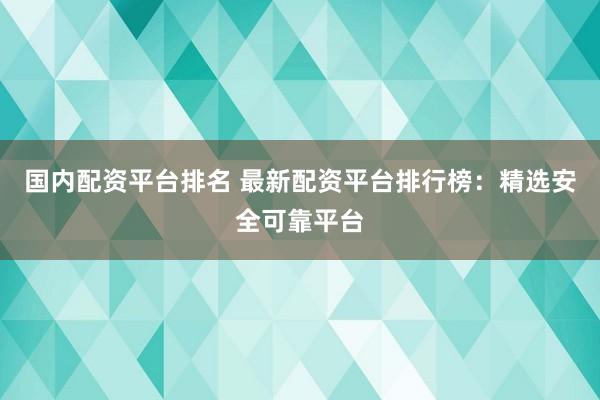 国内配资平台排名 最新配资平台排行榜：精选安全可靠平台
