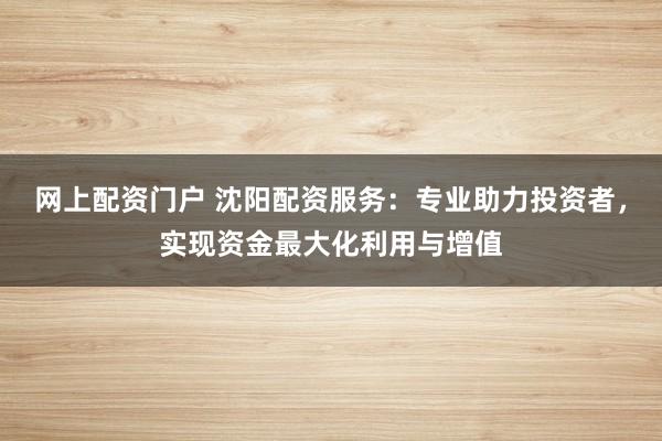 网上配资门户 沈阳配资服务：专业助力投资者，实现资金最大化利用与增值