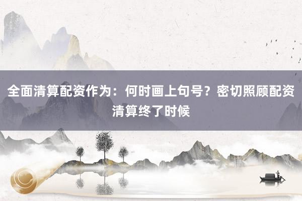 全面清算配资作为：何时画上句号？密切照顾配资清算终了时候