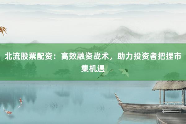 北流股票配资：高效融资战术，助力投资者把捏市集机遇