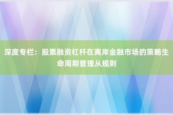 深度专栏：股票融资杠杆在离岸金融市场的策略生命周期管理从规则