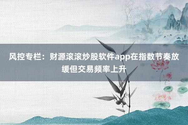 风控专栏：财源滚滚炒股软件app在指数节奏放缓但交易频率上升