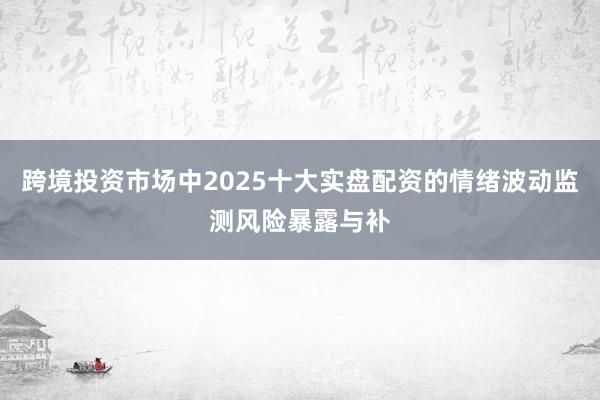 跨境投资市场中2025十大实盘配资的情绪波动监测风险暴露与补