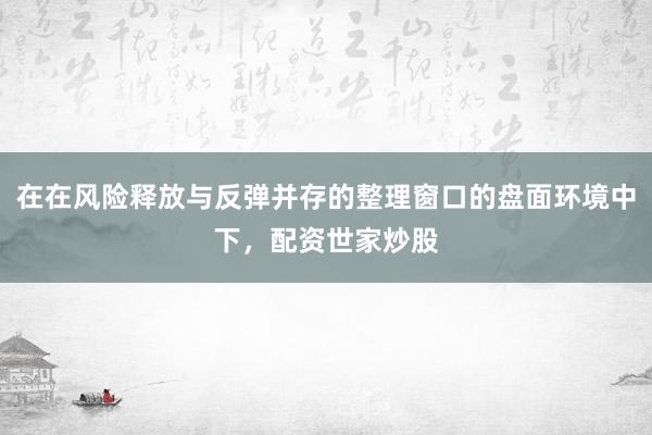 在在风险释放与反弹并存的整理窗口的盘面环境中下,配资世家炒股