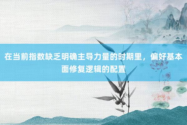 在当前指数缺乏明确主导力量的时期里，偏好基本面修复逻辑的配置