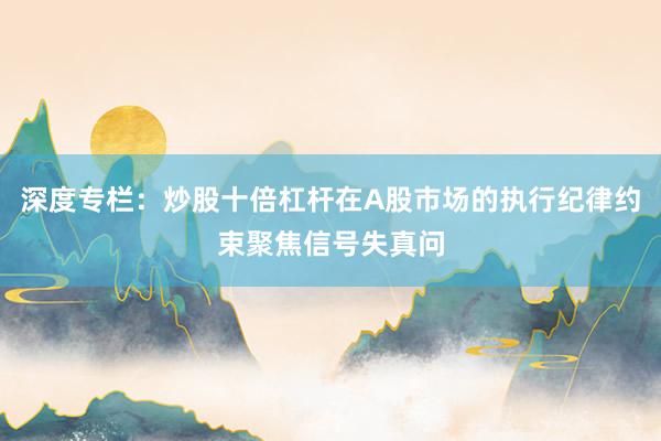 深度专栏：炒股十倍杠杆在A股市场的执行纪律约束聚焦信号失真问