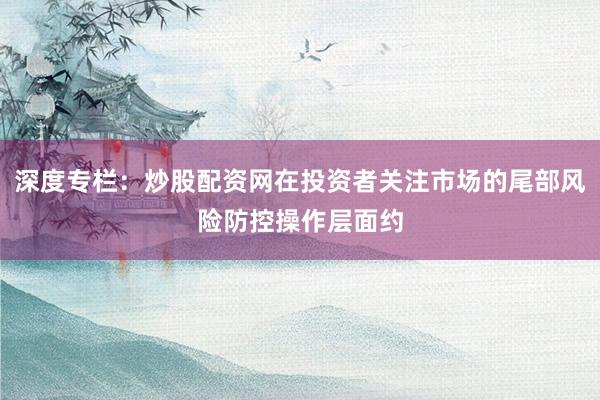 深度专栏：炒股配资网在投资者关注市场的尾部风险防控操作层面约