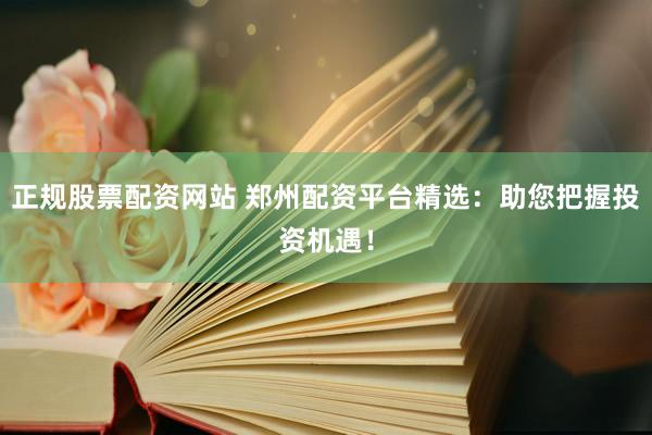 正规股票配资网站 郑州配资平台精选：助您把握投资机遇！