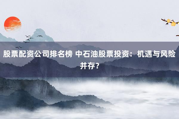 股票配资公司排名榜 中石油股票投资:机遇与风险并存?