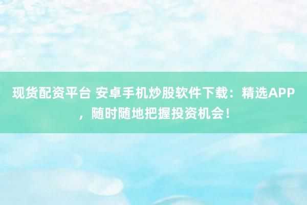 现货配资平台 安卓手机炒股软件下载:精选APP,随时随地把握投资机会!