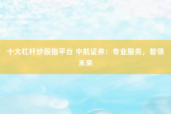 十大杠杆炒股指平台 中航证券:专业服务,智领未来
