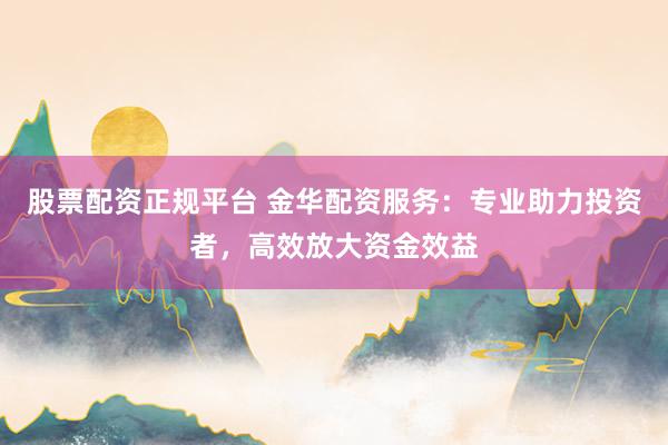 股票配资正规平台 金华配资服务:专业助力投资者,高效放大资金效益