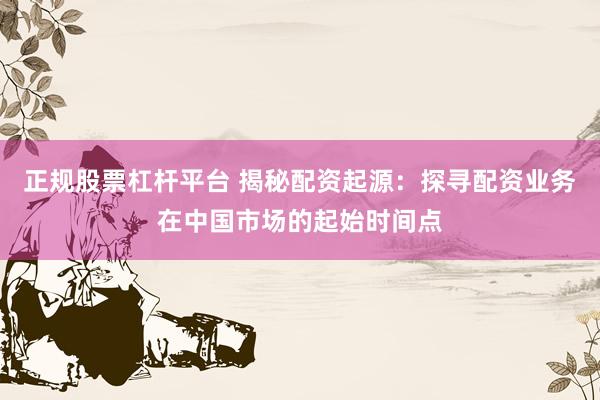 正规股票杠杆平台 揭秘配资起源:探寻配资业务在中国市场的起始时间点