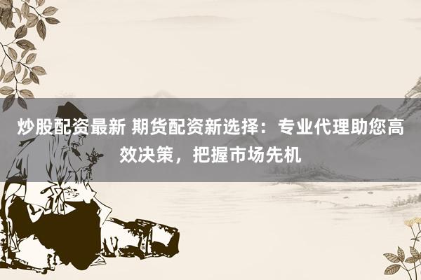 炒股配资最新 期货配资新选择：专业代理助您高效决策，把握市场先机